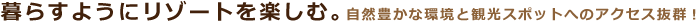 暮らすようにリゾートを楽しむ・自然豊かな環境と観光スポットへのアクセスが抜群です。