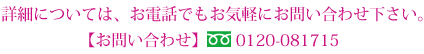 詳細については、お電話でもお気軽にお問い合わせ下さい。【お問い合わせ】フリーダイヤル0120-081715