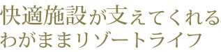 快適施設が支えてくれる、わがままリゾートライフ