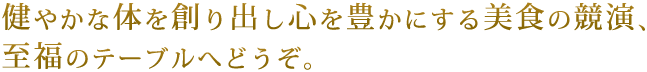 健やかな体を創り出し、心を豊かにする美食の競演、至福のテーブルへどうぞ。