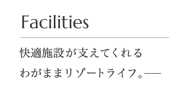 Facilities 快適施設が支えてくれるわがままリゾートライフ。